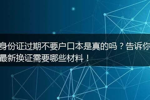 身份证过期不要户口本是真的吗？告诉你最新换证需要哪些材料！