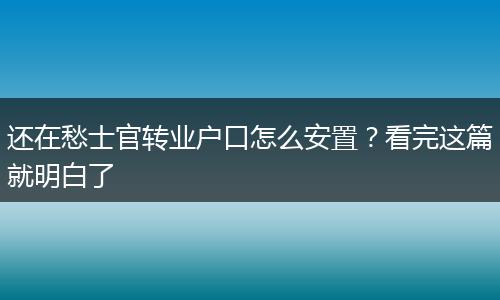 还在愁士官转业户口怎么安置？看完这篇就明白了