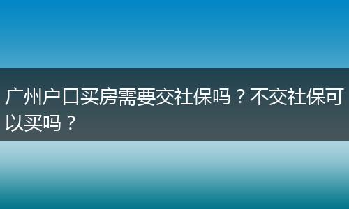 广州户口买房需要交社保吗？不交社保可以买吗？