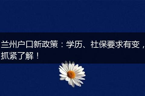 兰州户口新政策：学历、社保要求有变，抓紧了解！