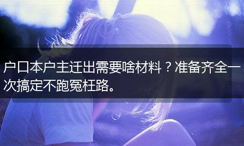 户口本户主迁出需要啥材料？准备齐全一次搞定不跑冤枉路。