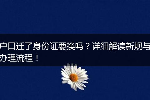 户口迁了身份证要换吗？详细解读新规与办理流程！