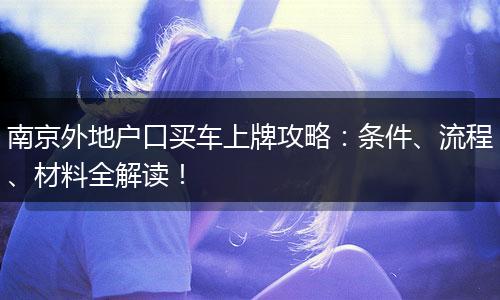 南京外地户口买车上牌攻略：条件、流程、材料全解读！