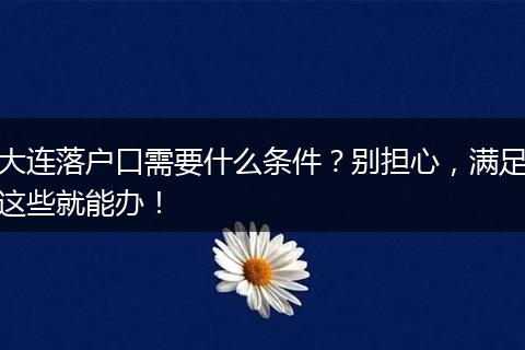 大连落户口需要什么条件？别担心，满足这些就能办！
