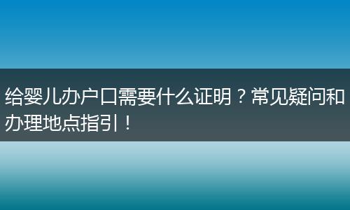 给婴儿办户口需要什么证明？常见疑问和办理地点指引！