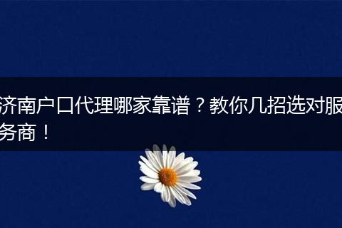 济南户口代理哪家靠谱？教你几招选对服务商！