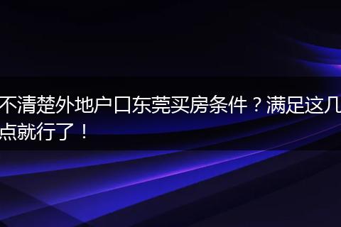 不清楚外地户口东莞买房条件？满足这几点就行了！