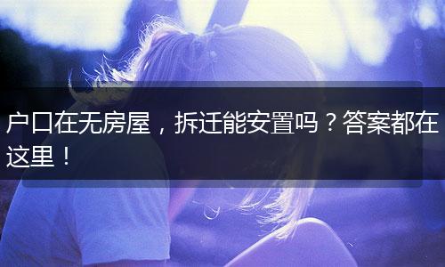 户口在无房屋,拆迁能安置吗?答案都在这里!