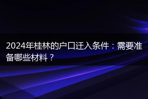 2024年桂林的户口迁入条件：需要准备哪些材料？