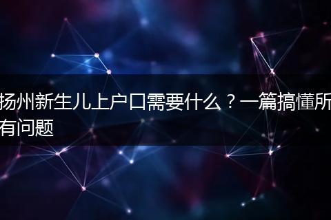 扬州新生儿上户口需要什么？一篇搞懂所有问题
