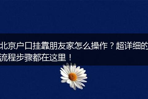 北京户口挂靠朋友家怎么操作?超详细的流程步骤都在这里!