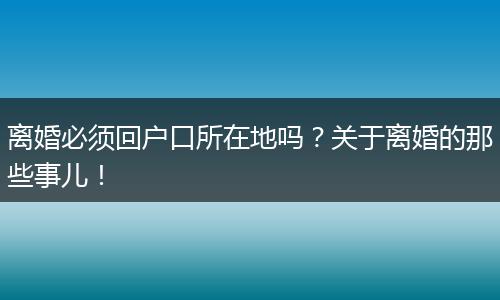 离婚必须回户口所在地吗?关于离婚的那些事儿!