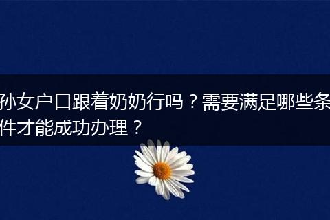孙女户口跟着奶奶行吗？需要满足哪些条件才能成功办理？