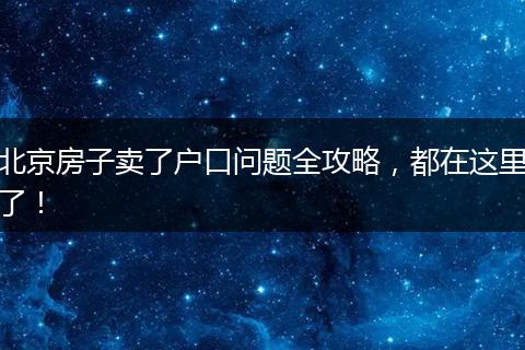 北京房子卖了户口问题全攻略，都在这里了！