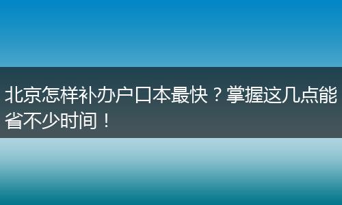北京怎样补办户口本最快？掌握这几点能省不少时间！