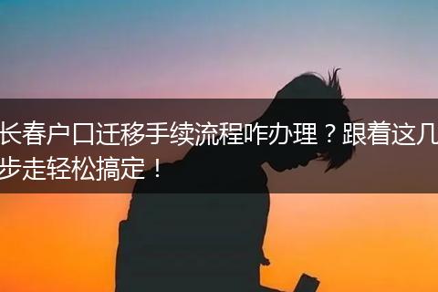 长春户口迁移手续流程咋办理？跟着这几步走轻松搞定！