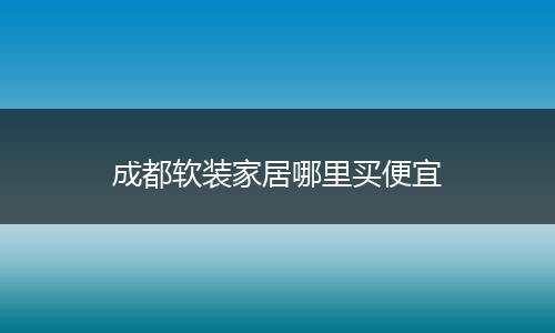 成都软装家居哪里买便宜