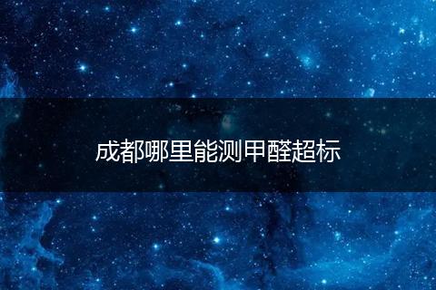 成都哪里能测甲醛超标