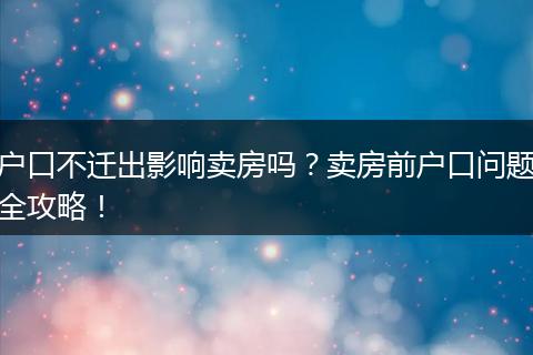 户口不迁出影响卖房吗？卖房前户口问题全攻略！
