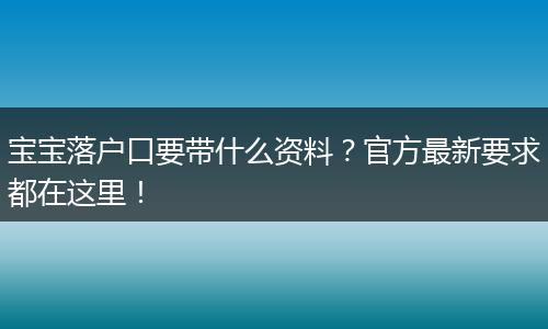 宝宝落户口要带什么资料？官方最新要求都在这里！
