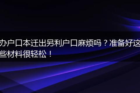 办户口本迁出另利户口麻烦吗?准备好这些材料很轻松!