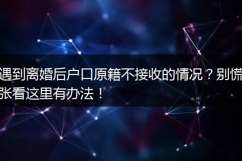遇到离婚后户口原籍不接收的情况？别慌张看这里有办法！