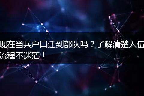 现在当兵户口迁到部队吗？了解清楚入伍流程不迷茫！
