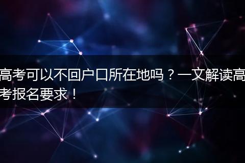 高考可以不回户口所在地吗？一文解读高考报名要求！