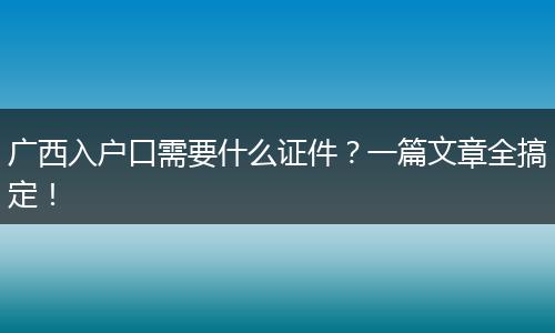 广西入户口需要什么证件?一篇文章全搞定!