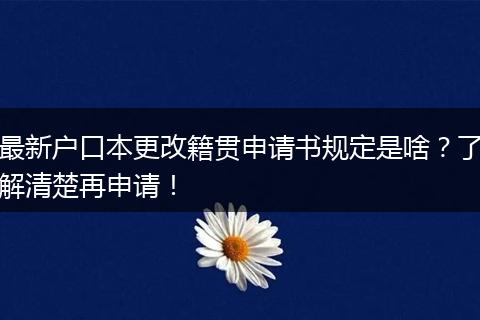 最新户口本更改籍贯申请书规定是啥？了解清楚再申请！