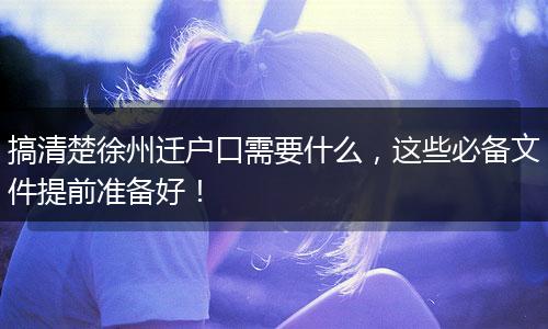 搞清楚徐州迁户口需要什么，这些必备文件提前准备好！