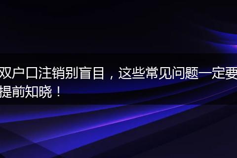 双户口注销别盲目，这些常见问题一定要提前知晓！