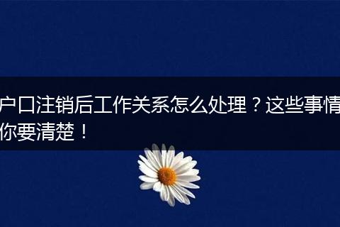 户口注销后工作关系怎么处理？这些事情你要清楚！