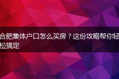 合肥集体户口怎么买房？这份攻略帮你轻松搞定