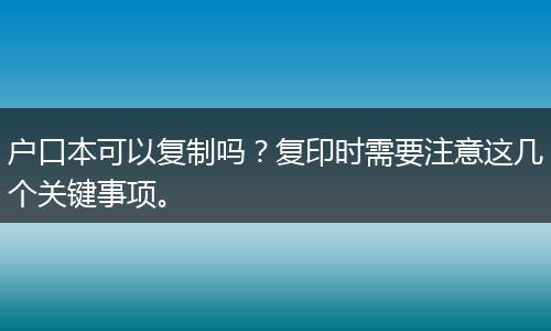 户口本可以复制吗？复印时需要注意这几个关键事项。