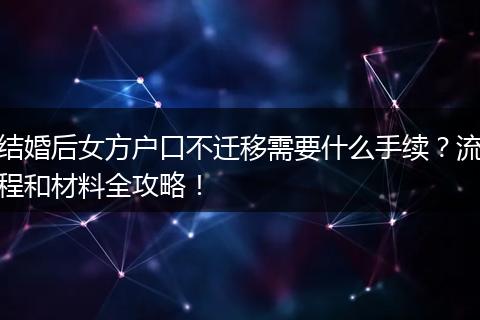 结婚后女方户口不迁移需要什么手续？流程和材料全攻略！