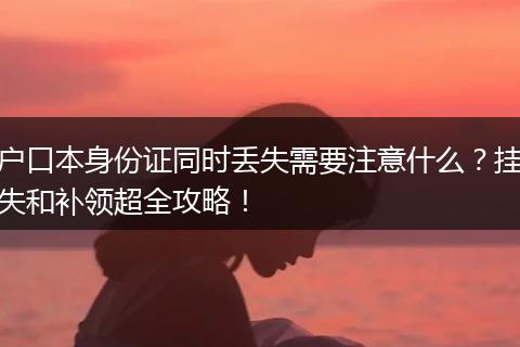 户口本身份证同时丢失需要注意什么？挂失和补领超全攻略！