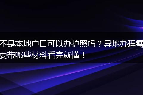 不是本地户口可以办护照吗?异地办理需要带哪些材料看完就懂!