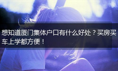 想知道厦门集体户口有什么好处？买房买车上学都方便！