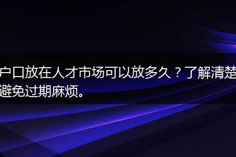 户口放在人才市场可以放多久？了解清楚避免过期麻烦。