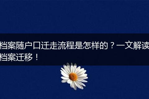 档案随户口迁走流程是怎样的?一文解读档案迁移!