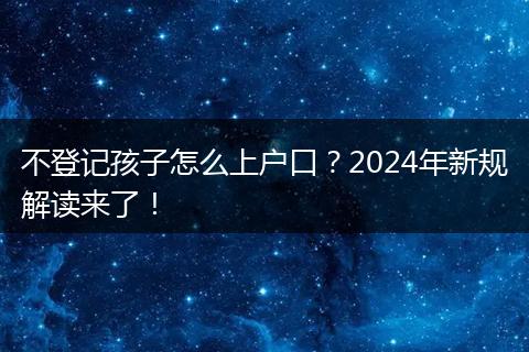 不登记孩子怎么上户口？2024年新规解读来了！