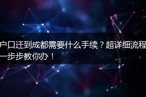 户口迁到成都需要什么手续？超详细流程一步步教你办！