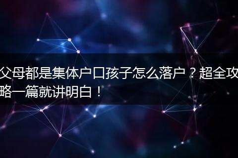 父母都是集体户口孩子怎么落户？超全攻略一篇就讲明白！