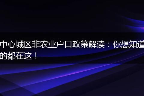 中心城区非农业户口政策解读：你想知道的都在这！