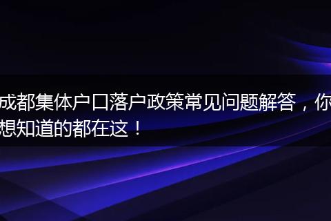 成都集体户口落户政策常见问题解答，你想知道的都在这！