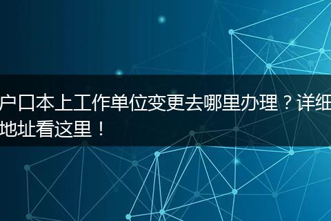 户口本上工作单位变更去哪里办理？详细地址看这里！