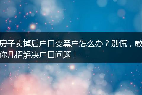 房子卖掉后户口变黑户怎么办？别慌，教你几招解决户口问题！