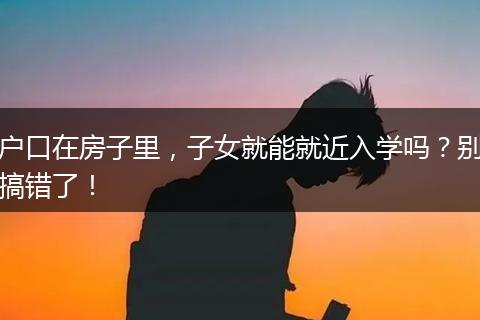 户口在房子里，子女就能就近入学吗？别搞错了！