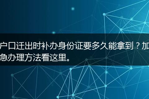 户口迁出时补办身份证要多久能拿到？加急办理方法看这里。